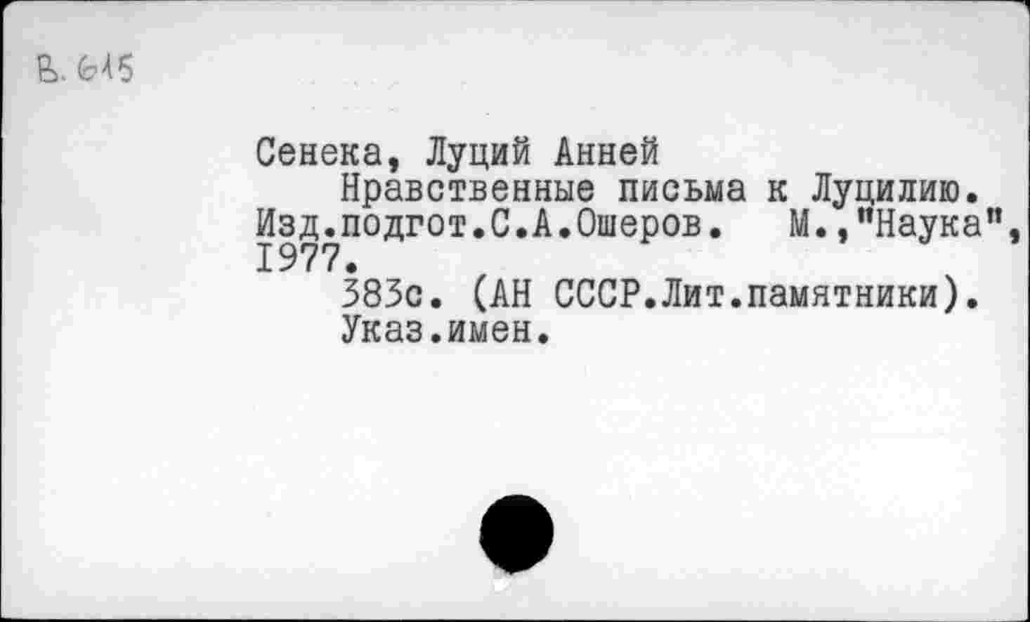 ﻿Сенека, Луций Анней
Нравственные письма к Луцилию. Изд.подгот.С.А.Ошеров. М.,"Наука 1977.
383с. (АН СССР.Лит.памятники).
Указ.имен.